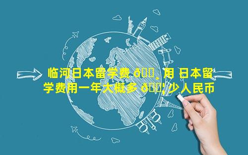 临河日本留学费 🕸 用 日本留学费用一年大概多 🐦 少人民币